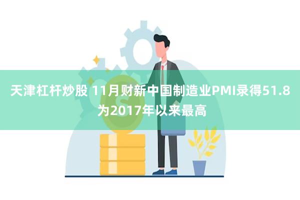 天津杠杆炒股 11月财新中国制造业PMI录得51.8 为2017年以来最高