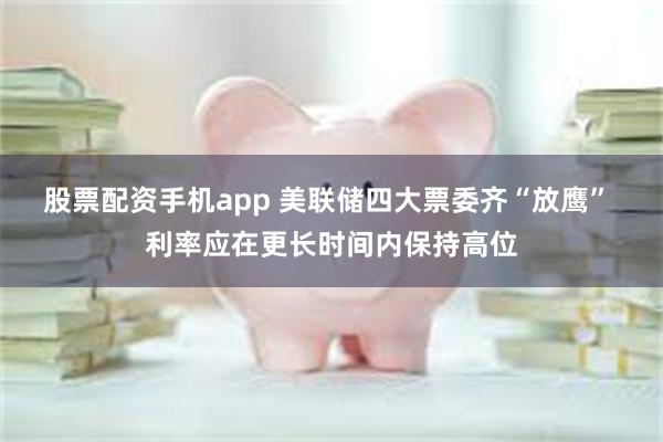 股票配资手机app 美联储四大票委齐“放鹰” 利率应在更长时间内保持高位