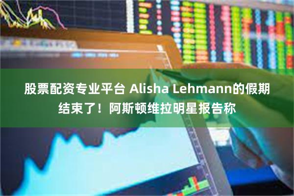 股票配资专业平台 Alisha Lehmann的假期结束了！阿斯顿维拉明星报告称