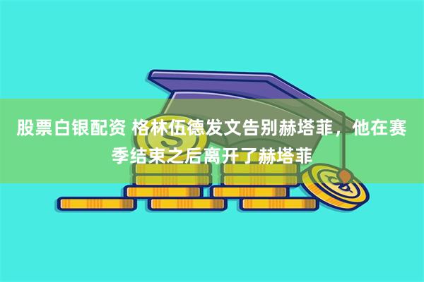 股票白银配资 格林伍德发文告别赫塔菲，他在赛季结束之后离开了赫塔菲