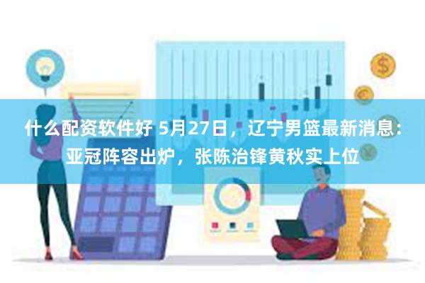 什么配资软件好 5月27日，辽宁男篮最新消息：亚冠阵容出炉，张陈治锋黄秋实上位