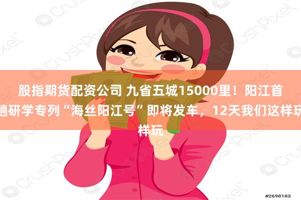 股指期货配资公司 九省五城15000里！阳江首趟研学专列“海丝阳江号”即将发车，12天我们这样玩