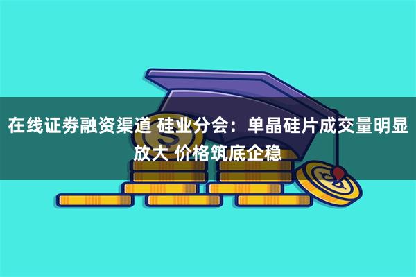 在线证劵融资渠道 硅业分会：单晶硅片成交量明显放大 价格筑底企稳