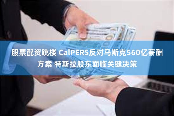 股票配资跳楼 CalPERS反对马斯克560亿薪酬方案 特斯拉股东面临关键决策