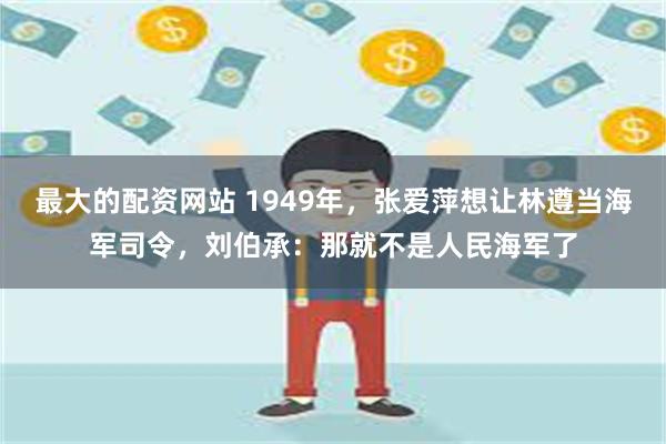 最大的配资网站 1949年，张爱萍想让林遵当海军司令，刘伯承：那就不是人民海军了