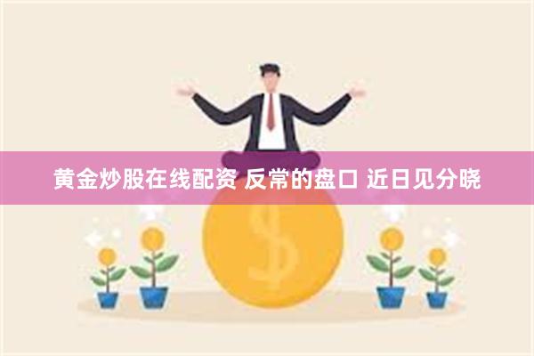 黄金炒股在线配资 反常的盘口 近日见分晓