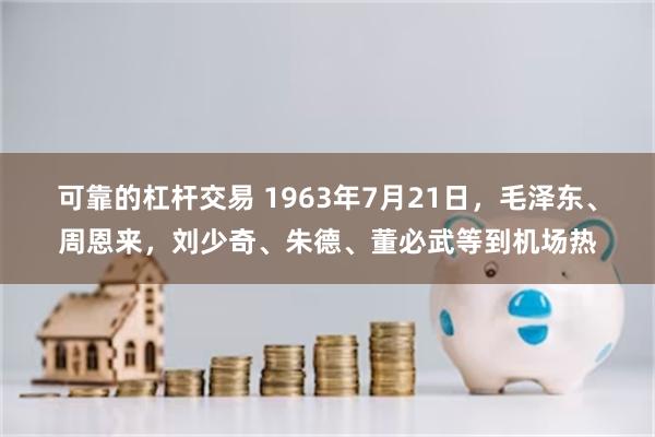 可靠的杠杆交易 1963年7月21日，毛泽东、周恩来，刘少奇、朱德、董必武等到机场热