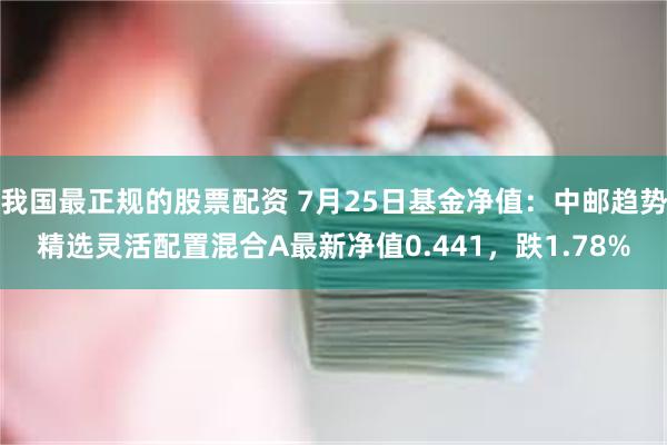 我国最正规的股票配资 7月25日基金净值：中邮趋势精选灵活配置混合A最新净值0.441，跌1.78%