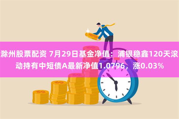 滁州股票配资 7月29日基金净值：浦银稳鑫120天滚动持有中短债A最新净值1.0796，涨0.03%