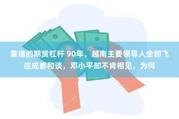 靠谱的期货杠杆 90年，越南主要领导人全部飞往成都和谈，邓小平却不肯相见，为何