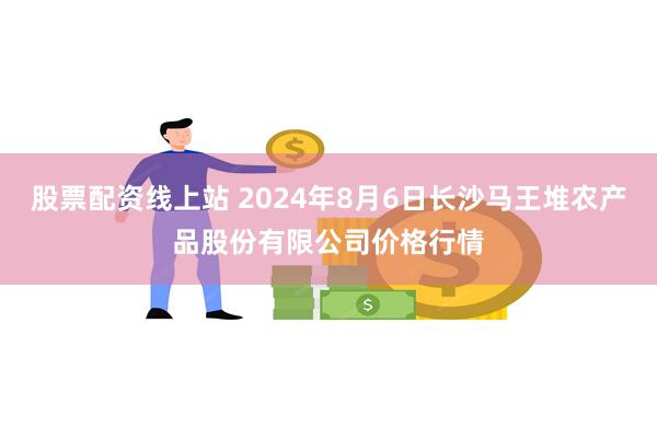 股票配资线上站 2024年8月6日长沙马王堆农产品股份有限公司价格行情