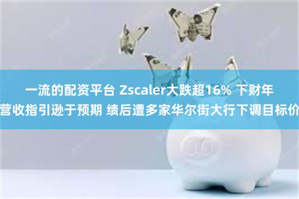 一流的配资平台 Zscaler大跌超16% 下财年营收指引逊于预期 绩后遭多家华尔街大行下调目标价