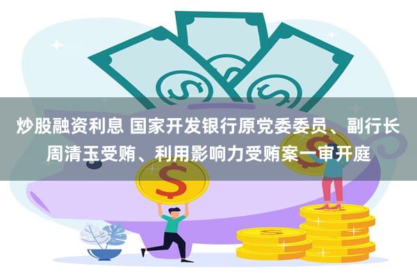 炒股融资利息 国家开发银行原党委委员、副行长周清玉受贿、利用影响力受贿案一审开庭