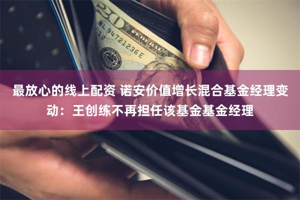 最放心的线上配资 诺安价值增长混合基金经理变动：王创练不再担任该基金基金经理