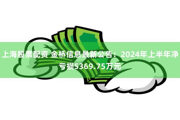 上海股票配资 金桥信息最新公告：2024年上半年净亏损5369.75万元