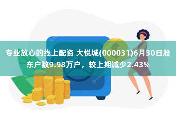 专业放心的线上配资 大悦城(000031)6月30日股东户数9.98万户，较上期减少2.43%