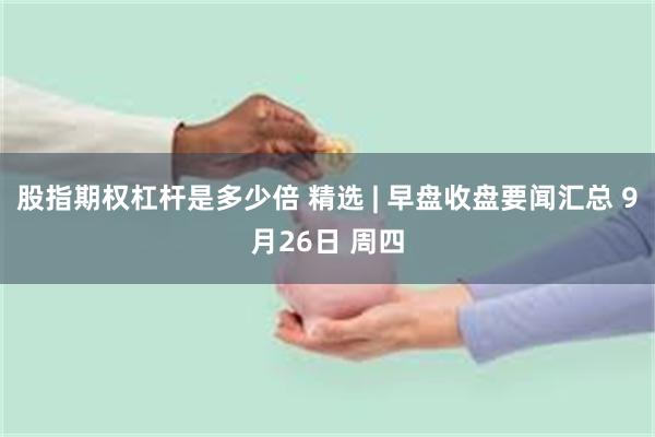 股指期权杠杆是多少倍 精选 | 早盘收盘要闻汇总 9月26日 周四