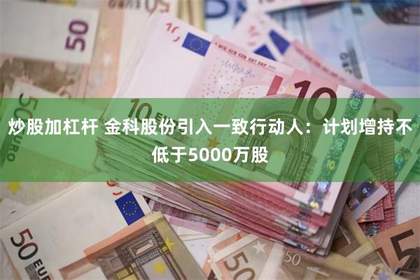 炒股加杠杆 金科股份引入一致行动人：计划增持不低于5000万股