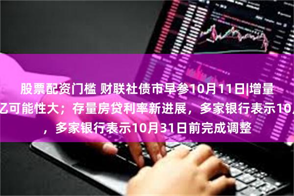 股票配资门槛 财联社债市早参10月11日|增量财政政策规模2万亿可能性大；存量房贷利率新进展，多家银行表示10月31日前完成调整