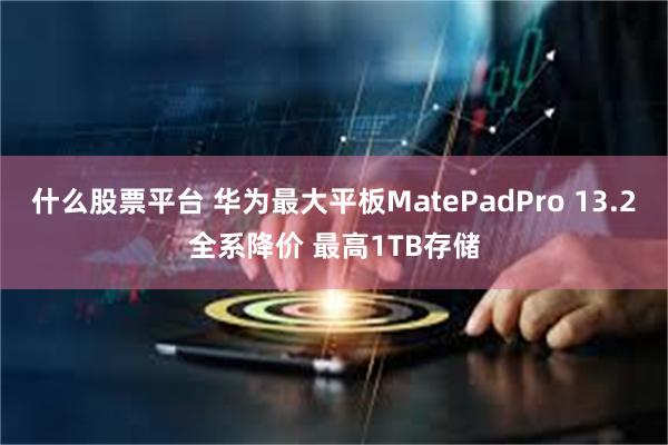 什么股票平台 华为最大平板MatePadPro 13.2全系降价 最高1TB存储