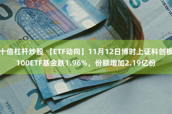 十倍杠杆炒股 【ETF动向】11月12日博时上证科创板100ETF基金跌1.96%，份额增加2.19亿份