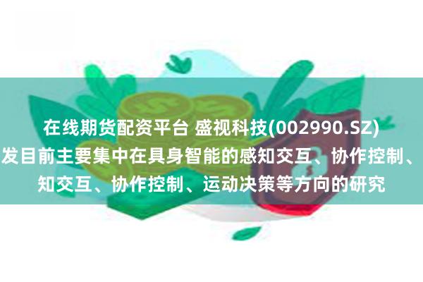 在线期货配资平台 盛视科技(002990.SZ)：公司人形机器人的研发目前主要集中在具身智能的感知交互、协作控制、运动决策等方向的研究