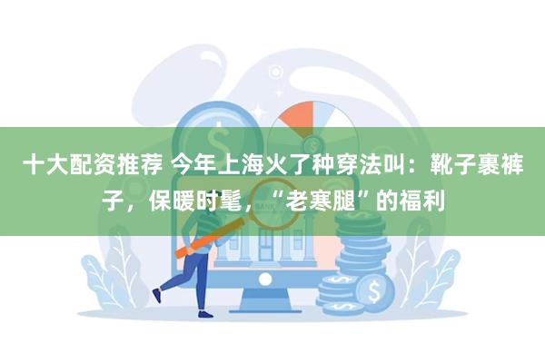 十大配资推荐 今年上海火了种穿法叫：靴子裹裤子，保暖时髦，“老寒腿”的福利