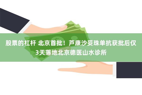 股票的杠杆 北京首批！芦康沙妥珠单抗获批后仅3天落地北京德医山水诊所