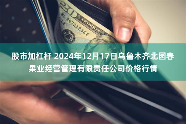 股市加杠杆 2024年12月17日乌鲁木齐北园春果业经营管理有限责任公司价格行情