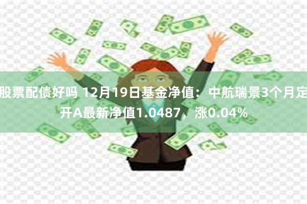 股票配债好吗 12月19日基金净值：中航瑞景3个月定开A最新净值1.0487，涨0.04%