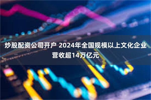 炒股配资公司开户 2024年全国规模以上文化企业营收超14万亿元