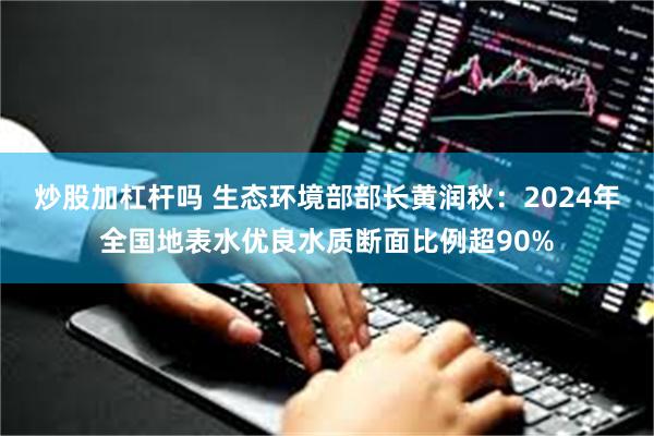 炒股加杠杆吗 生态环境部部长黄润秋：2024年全国地表水优良水质断面比例超90%