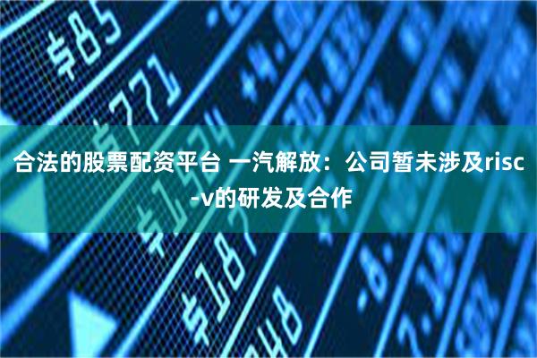 合法的股票配资平台 一汽解放：公司暂未涉及risc -v的研发及合作