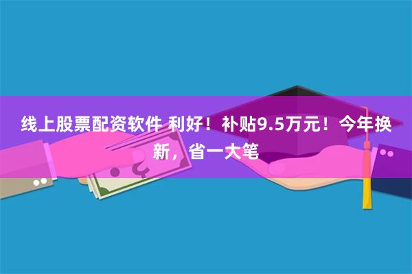 线上股票配资软件 利好！补贴9.5万元！今年换新，省一大笔